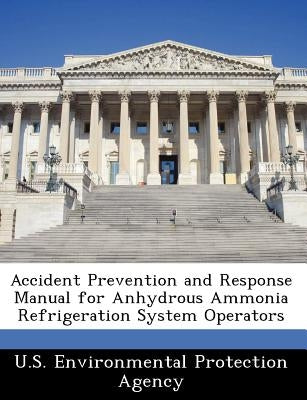 Accident Prevention and Response Manual for Anhydrous Ammonia Refrigeration System Operators by U S Environmental Protection Agency