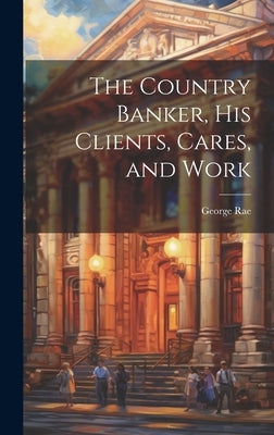 The Country Banker, His Clients, Cares, and Work by Rae, George