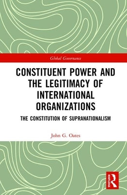 Constituent Power and the Legitimacy of International Organizations: The Constitution of Supranationalism by Oates, John G.