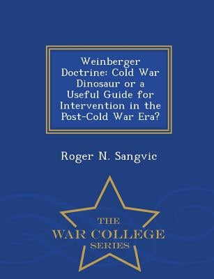 Weinberger Doctrine: Cold War Dinosaur or a Useful Guide for Intervention in the Post-Cold War Era? - War College Series by Sangvic, Roger N.