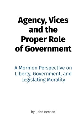 Agency, Vices and the Proper Role of Government: A Mormon Perspective on Liberty, Government, and Legislating Morality by Benson, John