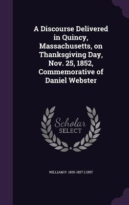 A Discourse Delivered in Quincy, Massachusetts, on Thanksgiving Day, Nov. 25, 1852, Commemorative of Daniel Webster by Lunt, William P. 1805-1857