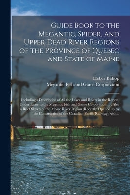 Guide Book to the Megantic, Spider, and Upper Dead River Regions of the Province of Quebec and State of Maine [microform]: Including a Description of by Bishop, Heber