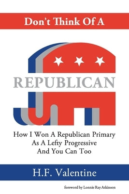 Don't Think Of A Republican: How I Won A Republican Primary As A Lefty Progressive And You Can Too by Valentine, H. F.