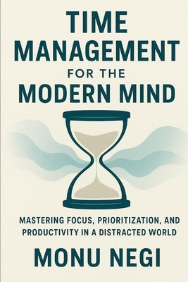 Time Management for the Modern Mind: Mastering Focus, Prioritization, and Productivity in a Distracted World by Negi, Monu