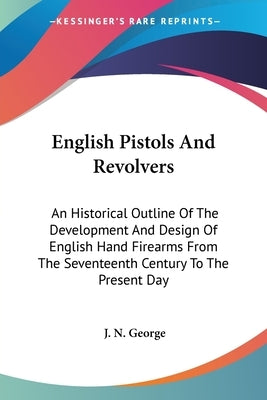 English Pistols And Revolvers: An Historical Outline Of The Development And Design Of English Hand Firearms From The Seventeenth Century To The Prese by George, J. N.