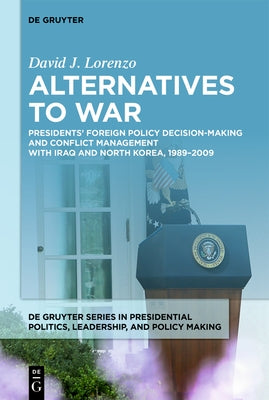 Alternatives to War: Presidents' Foreign Policy Decision-Making and Conflict Management with Iraq and North Korea, 1989-2009 by Lorenzo, David J.
