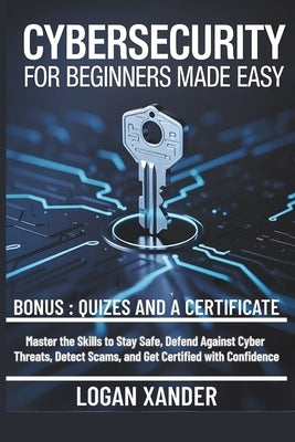 Cybersecurity for Beginners Made Easy: Master the Skills to Stay Safe, Defend Against Cyber Threats, Detect Scams, and Get Certified with Confidence by Xander, Logan