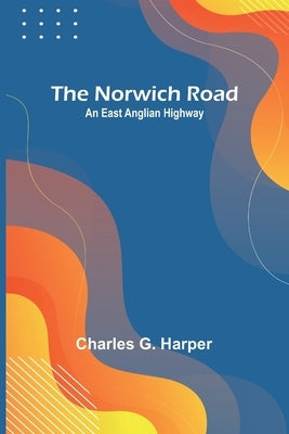 The Norwich Road: An East Anglian Highway by G. Harper, Charles