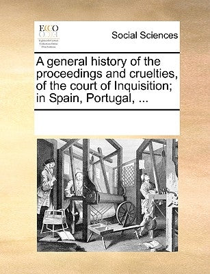 A General History of the Proceedings and Cruelties, of the Court of Inquisition; In Spain, Portugal, ... by Multiple Contributors