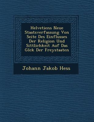 Helvetiens Neue Staatsverfassung Von Seite Des Einflusses Der Religion Und Sittlichkeit Auf Das Gl Ck Der Freystaaten by Hess, Johann Jakob