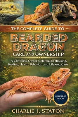 The Complete Guide to Bearded Dragon Care and Ownership: A Complete Owner's Manual to Housing, Feeding, Health, Behavior, and Lifelong Care by J. Staton, Charlie