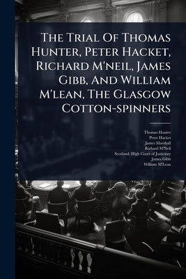 The Trial Of Thomas Hunter, Peter Hacket, Richard M'neil, James Gibb, And William M'lean, The Glasgow Cotton-spinners by Hunter, Thomas