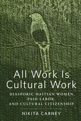 All Work Is Cultural Work: Diasporic Haitian Women, Paid Labor, and Cultural Citizenship by Carney, Nikita