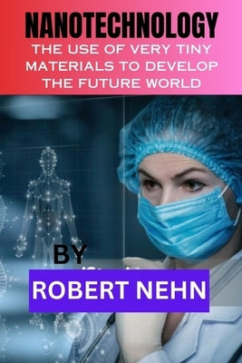 Nanotechnology: The Use of Very Tiny Materials to Develop the Future World by Nehn, Robert