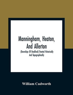 Manningham, Heaton, And Allerton: (Townships Of Bradford) Treated Historically And Topographically by Cudworth, William