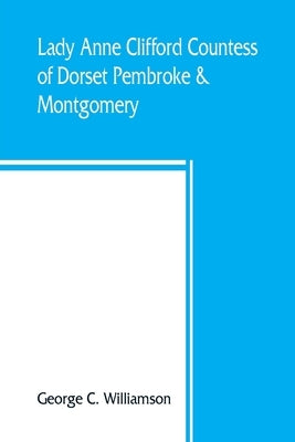 Lady Anne Clifford, Countess of Dorset, Pembroke & Montgomery, 1590-1676. Her life, letters and work, extracted from all the original documents availa by C. Williamson, George