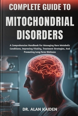 Complete Guide to Mitochondrial Disorders: A Comprehensive Handbook For Managing Rare Metabolic Conditions, Improving Vitality, Treatment Strategies, by Kaiden, Alan