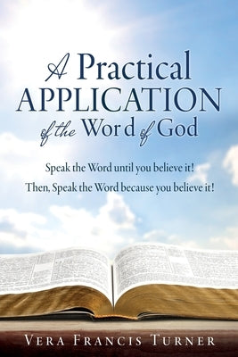 A Practical Application of the Word of God: Speak the Word until you believe it! Then, Speak the Word because you believe it! by Turner, Vera Francis