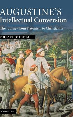 Augustine's Intellectual Conversion: The Journey from Platonism to Christianity by Dobell, Brian