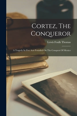 Cortez, The Conqueror: A Tragedy In Five Acts Founded On The Conquest Of Mexico by Thomas, Lewis Foulk