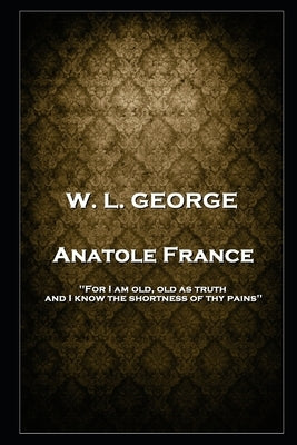 W. L. George - Anatole France: 'For I am old, old as truth, and I know the shortness of thy pains'' by George, Walter Lionel