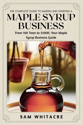 The Complete Guide to Making and Starting a Maple Syrup Business: From 100 Trees to $100K; Your Maple Syrup Business Guide by Whitacre, Sam
