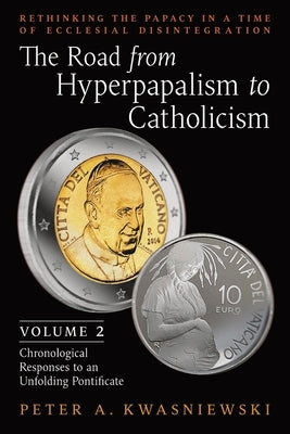 The Road from Hyperpapalism to Catholicism: Rethinking the Papacy in a Time of Ecclesial Disintegration: Volume 2 (Chronological Responses to an Unfol by Kwasniewski, Peter