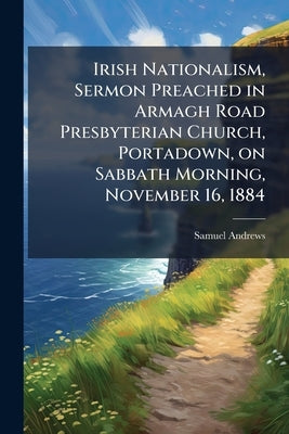 Irish Nationalism, Sermon Preached in Armagh Road Presbyterian Church, Portadown, on Sabbath Morning, November 16, 1884 by Andrews, Samuel