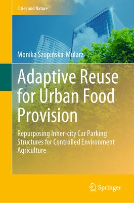 Adaptive Reuse for Urban Food Provision: Repurposing Inner-City Car Parking Structures for Controlled Environment Agriculture by Szopińska-Mularz, Monika