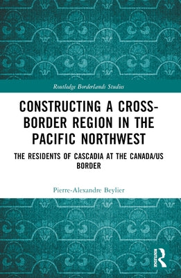 Constructing a Cross-Border Region in the Pacific Northwest: The Residents of Cascadia at the Canada/US Border by Beylier, Pierre-Alexandre
