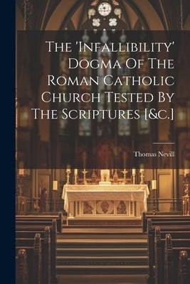 The 'infallibility' Dogma Of The Roman Catholic Church Tested By The Scriptures [&c.] by Nevill, Thomas