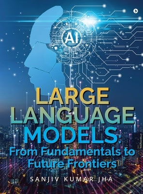 Large Language Models: From Fundamentals to Future Frontiers by Sanjiv Kumar Jha