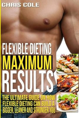 Flexible Dieting Maximum Results: The Ultimate Guide On How Flexible Dieting Can Build A Bigger, Leaner and Stronger You by Cole, Chris