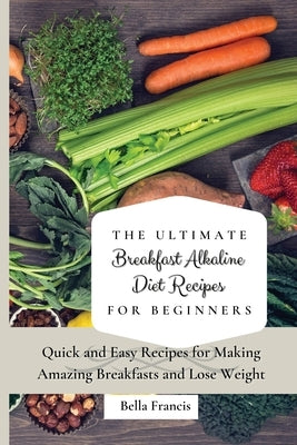The Ultimate Breakfast Alkaline Diet Recipes for Beginners: Quick and Easy Recipes for Making Amazing Breakfast and Lose Weight by Francis, Bella