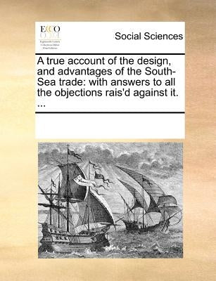 A True Account of the Design, and Advantages of the South-Sea Trade: With Answers to All the Objections Rais'd Against It. ... by Multiple Contributors