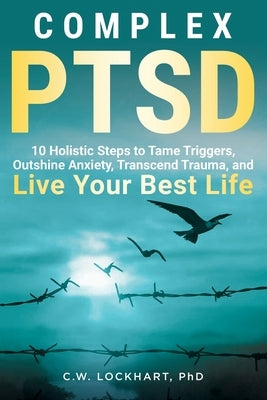 Complex PTSD: 10 Holistic Steps to Tame Triggers, Outshine Anxiety, Transcend Trauma, and Live Your Best Life by Lockhart, C. W.