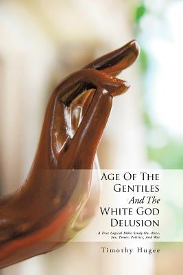 Age of the Gentiles and the White God Delusion: A True Logical Bible Study On, Race, Sex, Power, Politics, and War by Hugee, Timothy