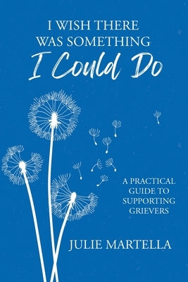 I Wish There Was Something I Could Do: A Practical Guide to Supporting Grievers by Martella, Julie