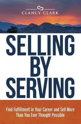 Selling by Serving: Find Fulfillment in Your Career and Sell More Than You Ever Thought Possible by Clark, Clancy