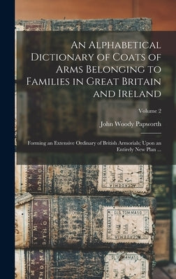 An Alphabetical Dictionary of Coats of Arms Belonging to Families in Great Britain and Ireland: Forming an Extensive Ordinary of British Armorials; Up by Papworth, John Woody