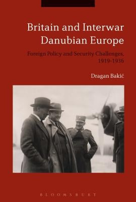 Britain and Interwar Danubian Europe: Foreign Policy and Security Challenges, 1919-1936 by Bakic, Dragan