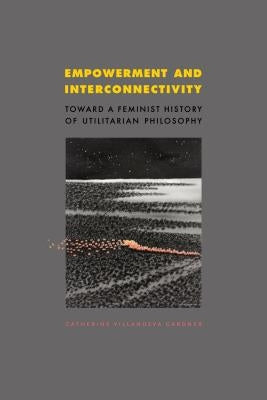 Empowerment and Interconnectivity: Toward a Feminist History of Utilitarian Philosophy by Gardner, Catherine Villanueva