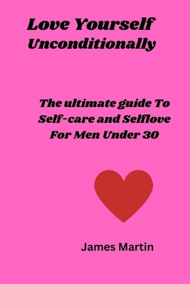 Love Yourself Uncoditionally: The Ultimate Guide To Self-care and Self-love For Men Under 30 by Martin, James
