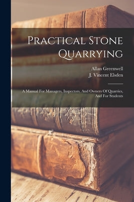 Practical Stone Quarrying: A Manual For Managers, Inspectors, And Owners Of Quarries, And For Students by Greenwell, Allan