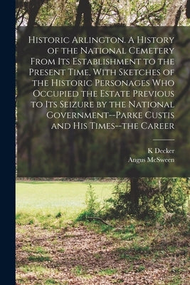 Historic Arlington. A History of the National Cemetery From its Establishment to the Present Time, With Sketches of the Historic Personages who Occupi by Decker, K.