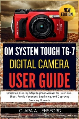 OM SYSTEM TOUGH TG-7 Digital Camera User Guide: Simplified Step-by-Step Beginner Manual for Point-and-Shoot, Family Vacations, Snorkeling, and Capturi by Lensford, Clara A.