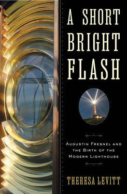 A Short Bright Flash: Augustin Fresnel and the Birth of the Modern Lighthouse by Levitt, Theresa