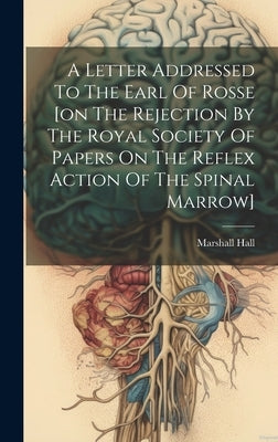 A Letter Addressed To The Earl Of Rosse [on The Rejection By The Royal Society Of Papers On The Reflex Action Of The Spinal Marrow] by Hall, Marshall