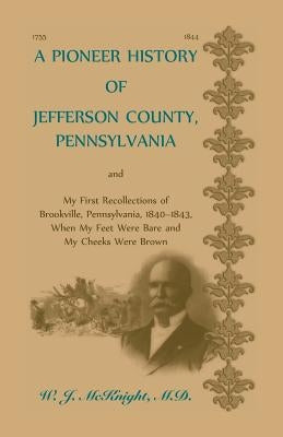 A Pioneer History of Jefferson County, Pennsylvania, and: My First Recollections of Brookville, Pennsylvania, 1840-1843, when my feet were bare and my by McKnight, W. J.
